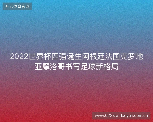 2022世界杯四强诞生阿根廷法国克罗地亚摩洛哥书写足球新格局