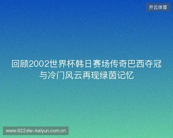 回顾2002世界杯韩日赛场传奇巴西夺冠与冷门风云再现绿茵记忆