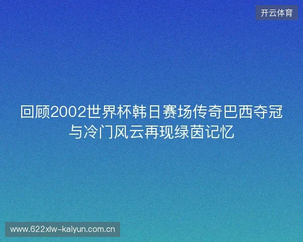 回顾2002世界杯韩日赛场传奇巴西夺冠与冷门风云再现绿茵记忆